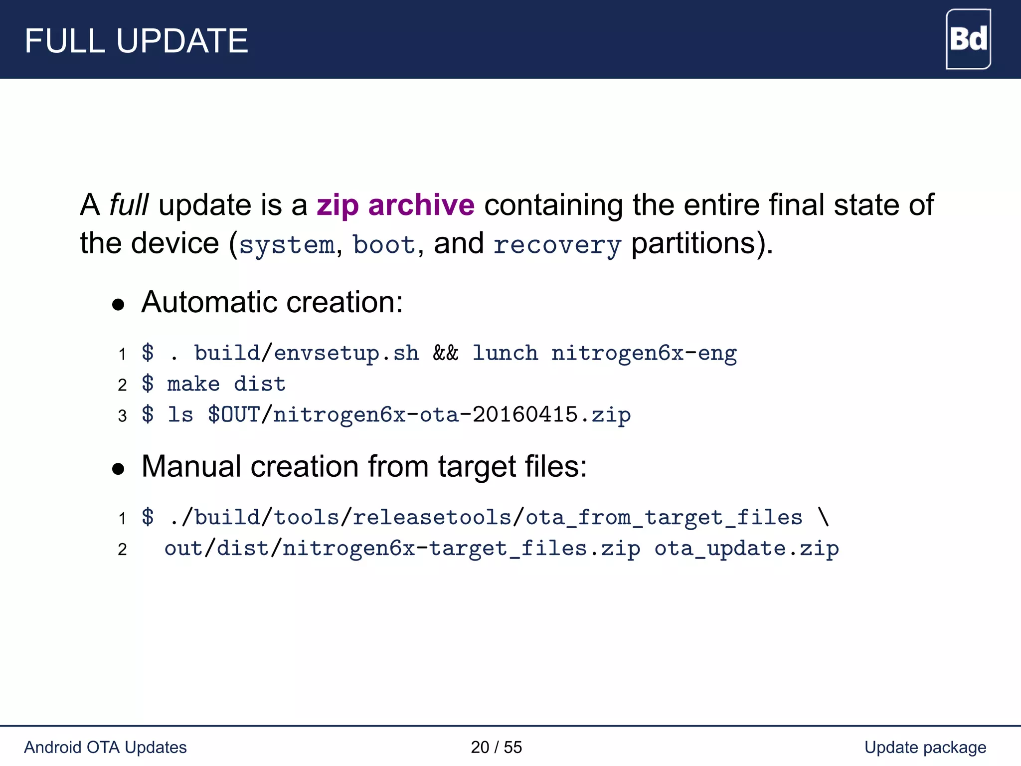 FULL UPDATE
A full update is a zip archive containing the entire final state of
the device (system, boot, and recovery partitions).
• Automatic creation:
1 $ . build/envsetup.sh && lunch nitrogen6x-eng
2 $ make dist
3 $ ls $OUT/nitrogen6x-ota-20160415.zip
• Manual creation from target files:
1 $ ./build/tools/releasetools/ota_from_target_files 
2 out/dist/nitrogen6x-target_files.zip ota_update.zip
Android OTA Updates 20 / 55 Update package
 