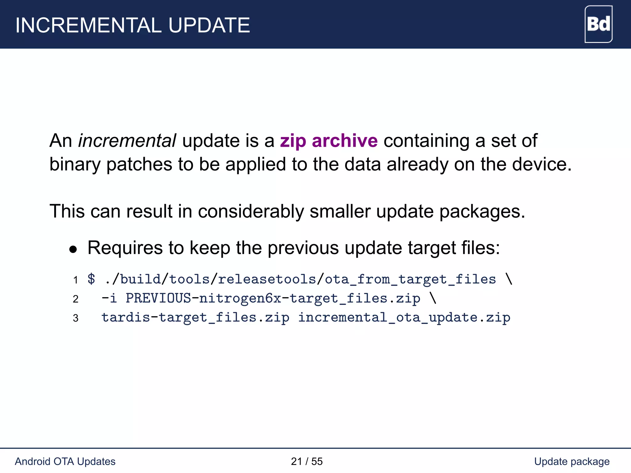 INCREMENTAL UPDATE
An incremental update is a zip archive containing a set of
binary patches to be applied to the data already on the device.
This can result in considerably smaller update packages.
• Requires to keep the previous update target files:
1 $ ./build/tools/releasetools/ota_from_target_files 
2 -i PREVIOUS-nitrogen6x-target_files.zip 
3 tardis-target_files.zip incremental_ota_update.zip
Android OTA Updates 21 / 55 Update package
 
