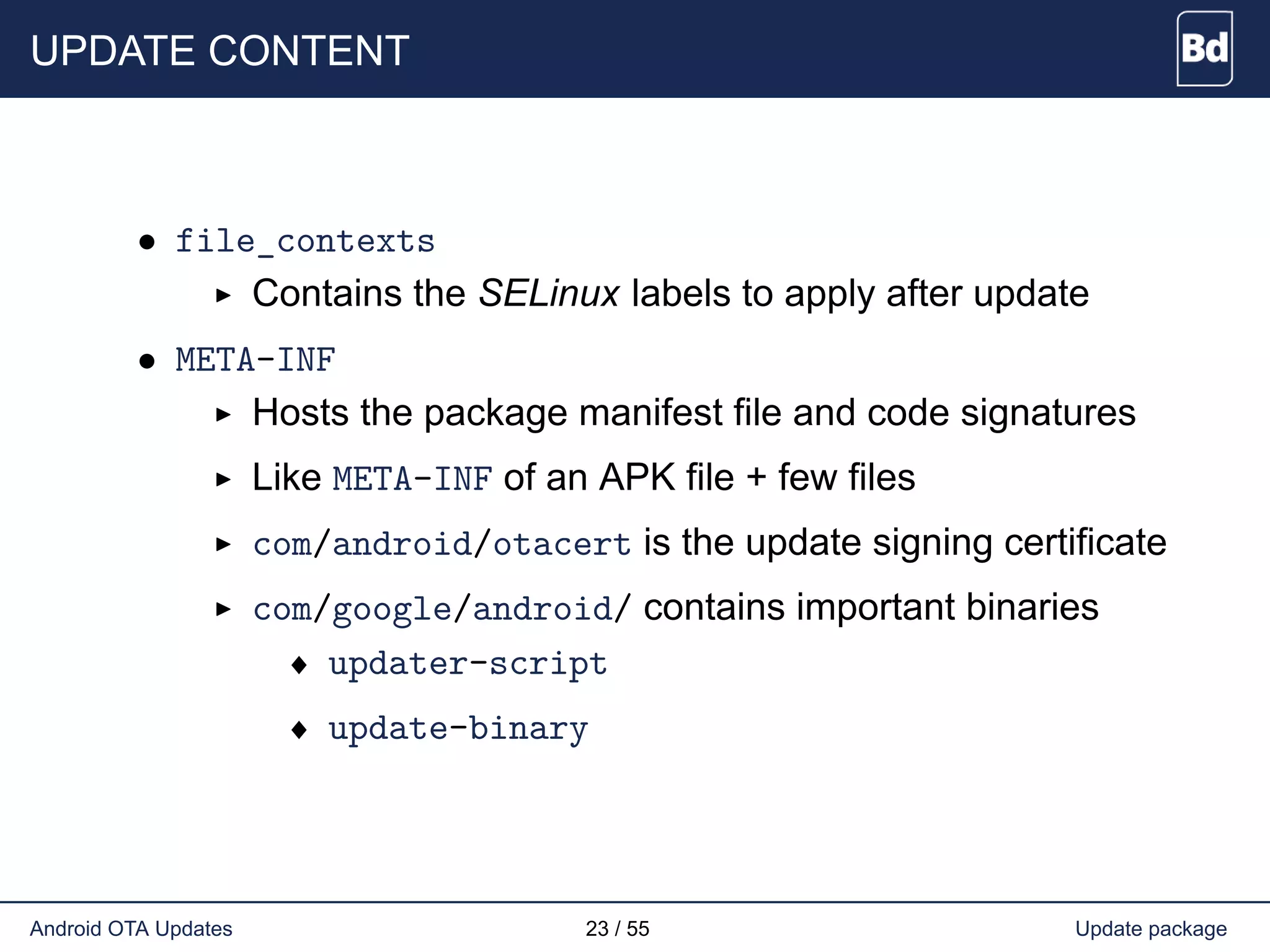UPDATE CONTENT
• file_contexts
Contains the SELinux labels to apply after update
• META-INF
Hosts the package manifest file and code signatures
Like META-INF of an APK file + few files
com/android/otacert is the update signing certificate
com/google/android/ contains important binaries
♦ updater-script
♦ update-binary
Android OTA Updates 23 / 55 Update package
 