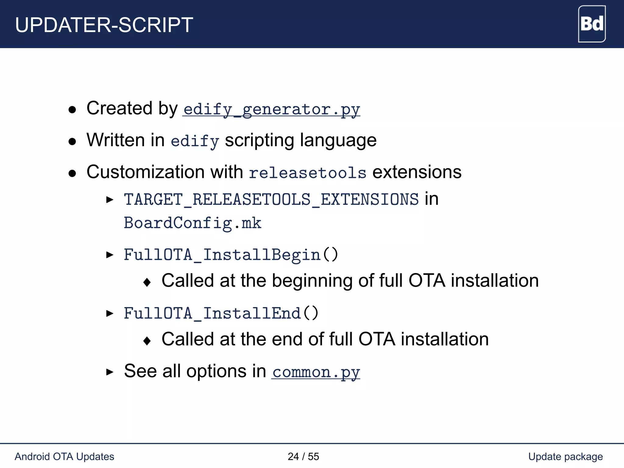 UPDATER-SCRIPT
• Created by edify_generator.py
• Written in edify scripting language
• Customization with releasetools extensions
TARGET_RELEASETOOLS_EXTENSIONS in
BoardConfig.mk
FullOTA_InstallBegin()
♦ Called at the beginning of full OTA installation
FullOTA_InstallEnd()
♦ Called at the end of full OTA installation
See all options in common.py
Android OTA Updates 24 / 55 Update package
 