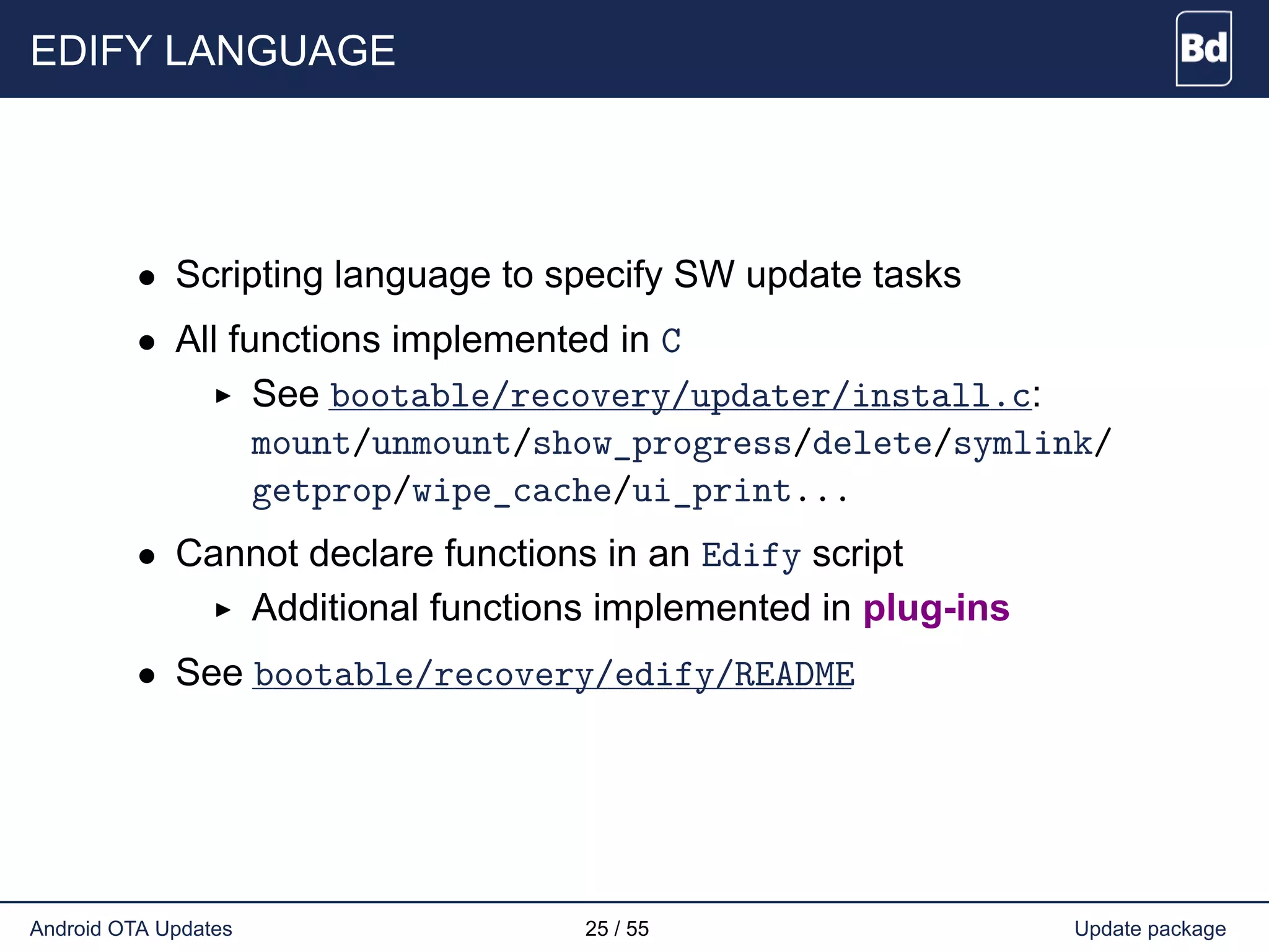EDIFY LANGUAGE
• Scripting language to specify SW update tasks
• All functions implemented in C
See bootable/recovery/updater/install.c:
mount/unmount/show_progress/delete/symlink/
getprop/wipe_cache/ui_print...
• Cannot declare functions in an Edify script
Additional functions implemented in plug-ins
• See bootable/recovery/edify/README
Android OTA Updates 25 / 55 Update package
 