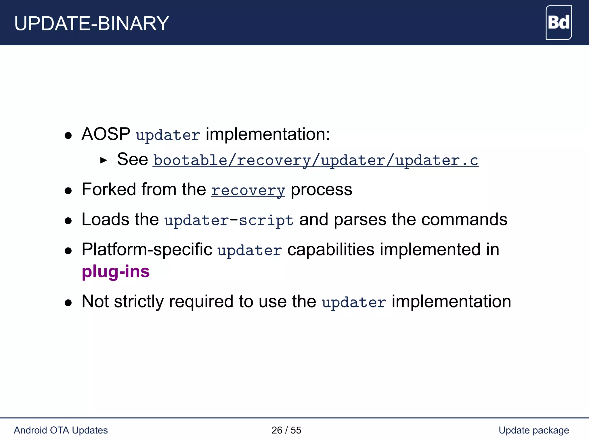 UPDATE-BINARY
• AOSP updater implementation:
See bootable/recovery/updater/updater.c
• Forked from the recovery process
• Loads the updater-script and parses the commands
• Platform-specific updater capabilities implemented in
plug-ins
• Not strictly required to use the updater implementation
Android OTA Updates 26 / 55 Update package
 