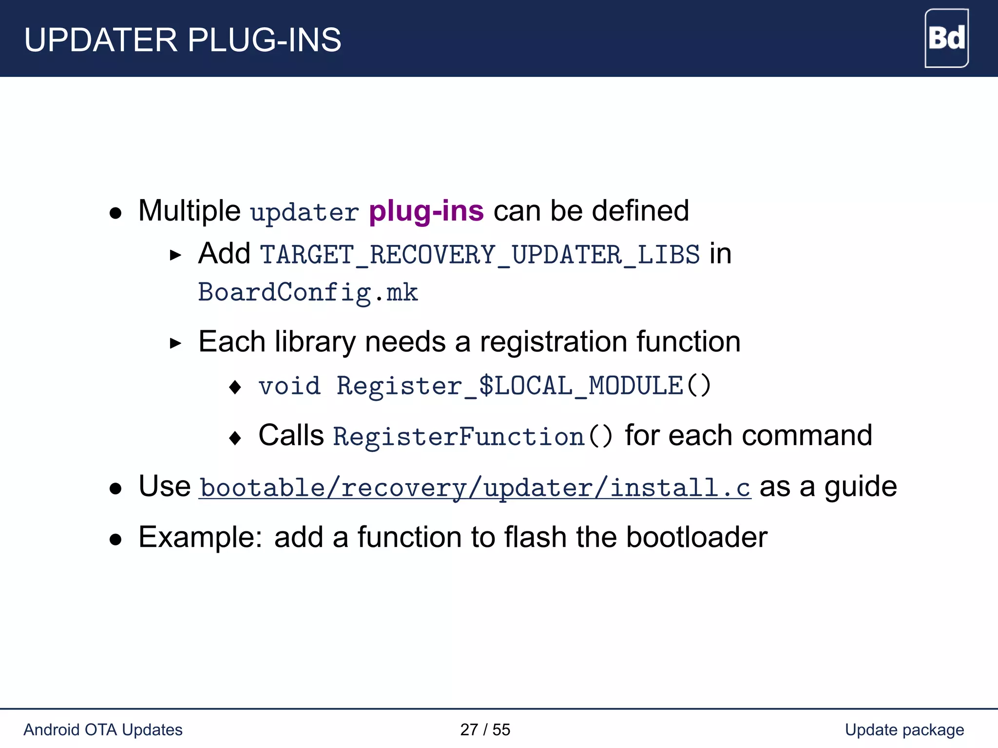UPDATER PLUG-INS
• Multiple updater plug-ins can be defined
Add TARGET_RECOVERY_UPDATER_LIBS in
BoardConfig.mk
Each library needs a registration function
♦ void Register_$LOCAL_MODULE()
♦ Calls RegisterFunction() for each command
• Use bootable/recovery/updater/install.c as a guide
• Example: add a function to flash the bootloader
Android OTA Updates 27 / 55 Update package
 