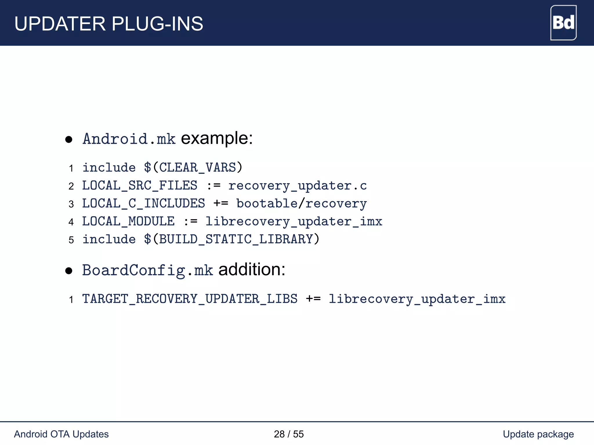 UPDATER PLUG-INS
• Android.mk example:
1 include $(CLEAR_VARS)
2 LOCAL_SRC_FILES := recovery_updater.c
3 LOCAL_C_INCLUDES += bootable/recovery
4 LOCAL_MODULE := librecovery_updater_imx
5 include $(BUILD_STATIC_LIBRARY)
• BoardConfig.mk addition:
1 TARGET_RECOVERY_UPDATER_LIBS += librecovery_updater_imx
Android OTA Updates 28 / 55 Update package
 