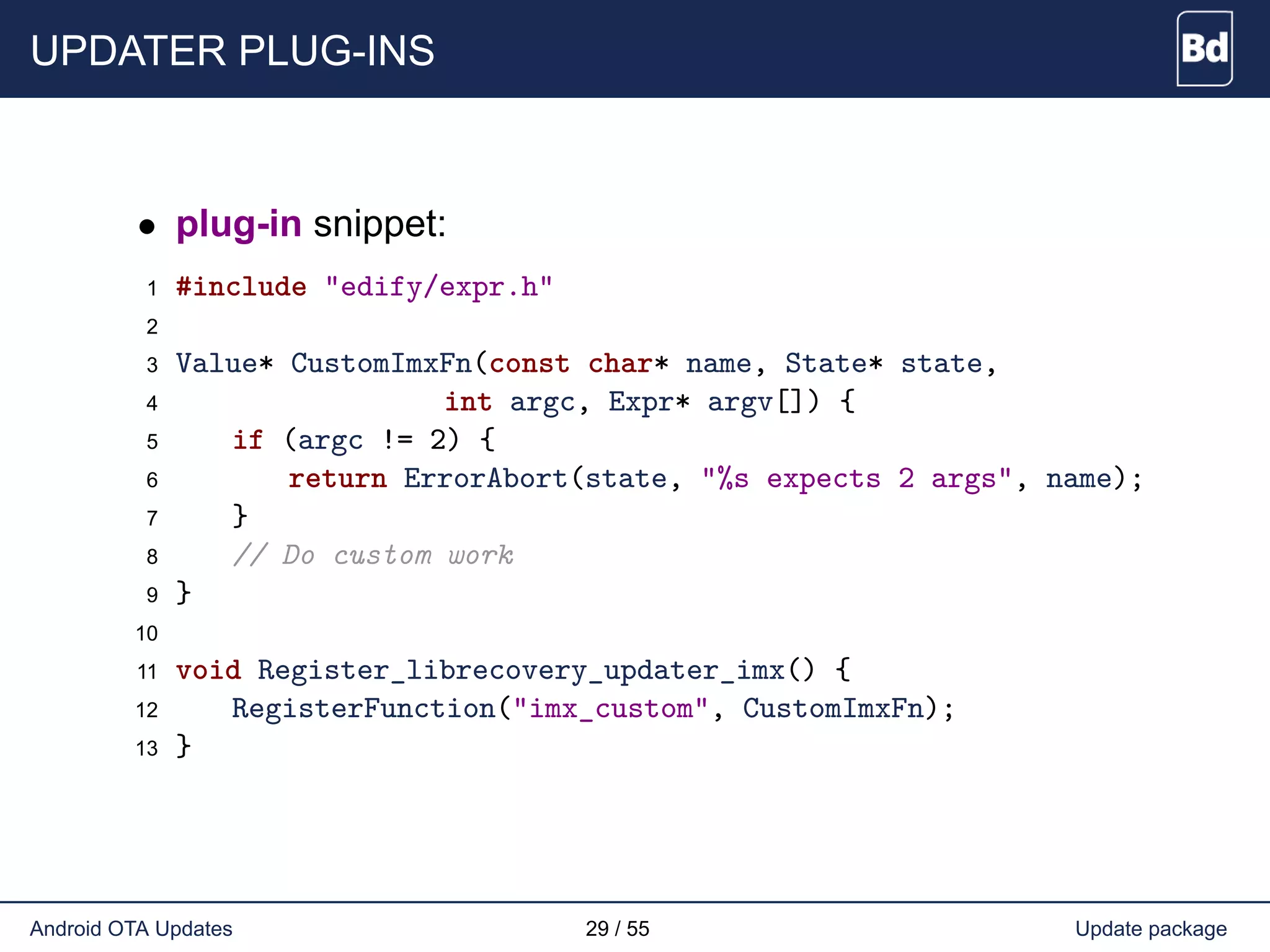 UPDATER PLUG-INS
• plug-in snippet:
1 #include "edify/expr.h"
2
3 Value* CustomImxFn(const char* name, State* state,
4 int argc, Expr* argv[]) {
5 if (argc != 2) {
6 return ErrorAbort(state, "%s expects 2 args", name);
7 }
8 // Do custom work
9 }
10
11 void Register_librecovery_updater_imx() {
12 RegisterFunction("imx_custom", CustomImxFn);
13 }
Android OTA Updates 29 / 55 Update package
 