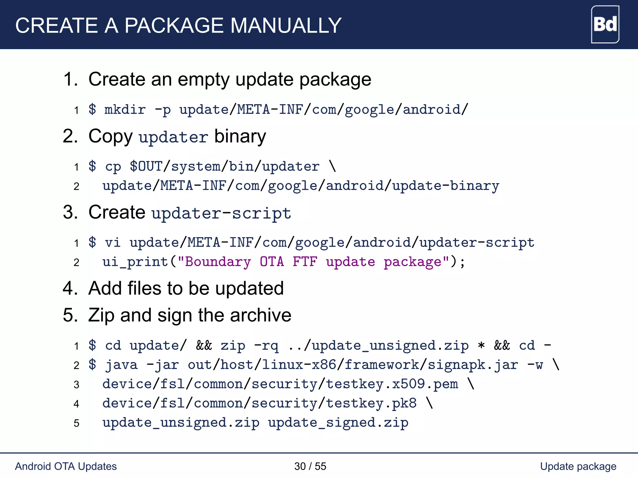 CREATE A PACKAGE MANUALLY
1. Create an empty update package
1 $ mkdir -p update/META-INF/com/google/android/
2. Copy updater binary
1 $ cp $OUT/system/bin/updater 
2 update/META-INF/com/google/android/update-binary
3. Create updater-script
1 $ vi update/META-INF/com/google/android/updater-script
2 ui_print("Boundary OTA FTF update package");
4. Add files to be updated
5. Zip and sign the archive
1 $ cd update/ && zip -rq ../update_unsigned.zip * && cd -
2 $ java -jar out/host/linux-x86/framework/signapk.jar -w 
3 device/fsl/common/security/testkey.x509.pem 
4 device/fsl/common/security/testkey.pk8 
5 update_unsigned.zip update_signed.zip
Android OTA Updates 30 / 55 Update package
 