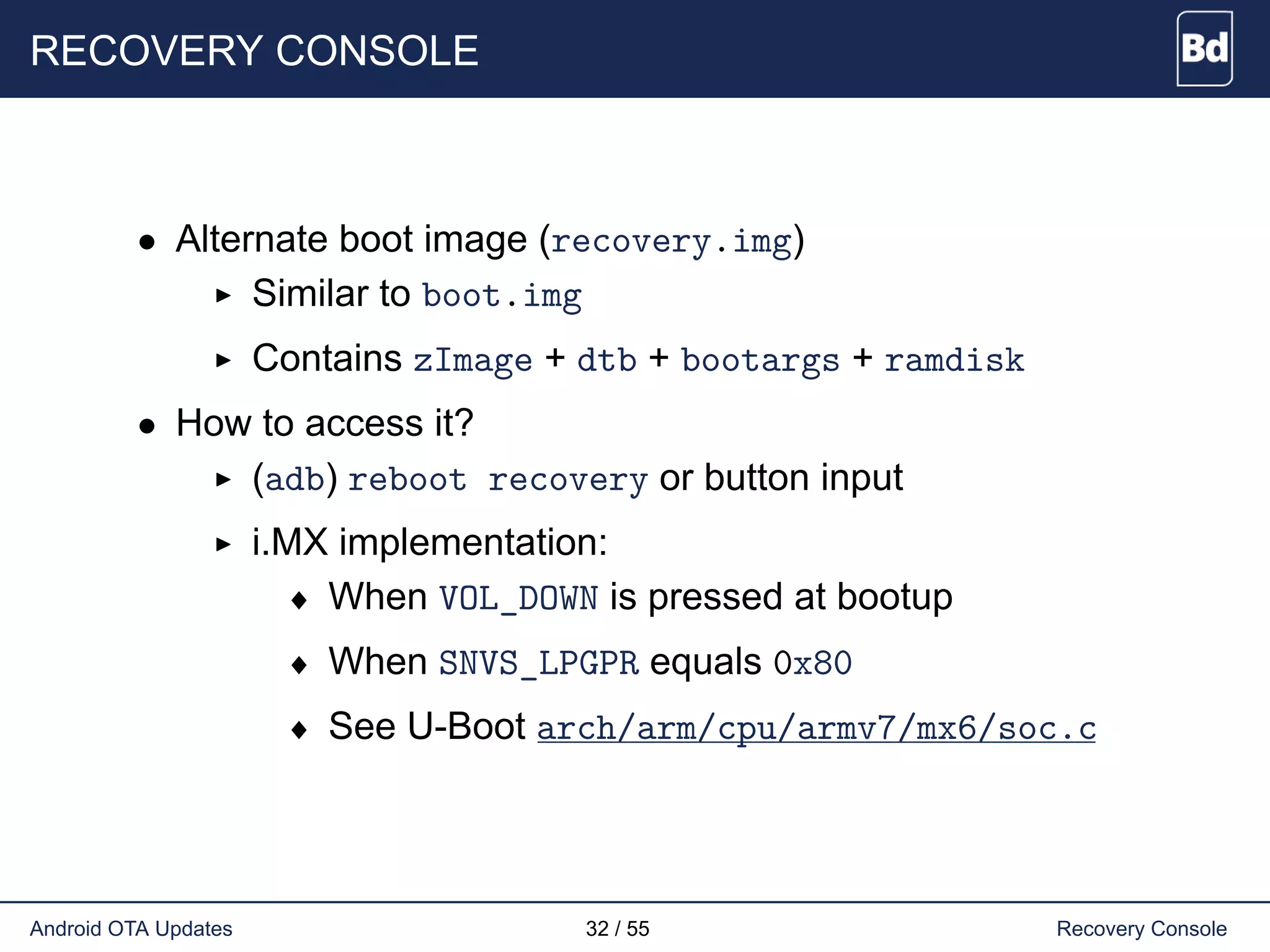 RECOVERY CONSOLE
• Alternate boot image (recovery.img)
Similar to boot.img
Contains zImage + dtb + bootargs + ramdisk
• How to access it?
(adb) reboot recovery or button input
i.MX implementation:
♦ When VOL_DOWN is pressed at bootup
♦ When SNVS_LPGPR equals 0x80
♦ See U-Boot arch/arm/cpu/armv7/mx6/soc.c
Android OTA Updates 32 / 55 Recovery Console
 