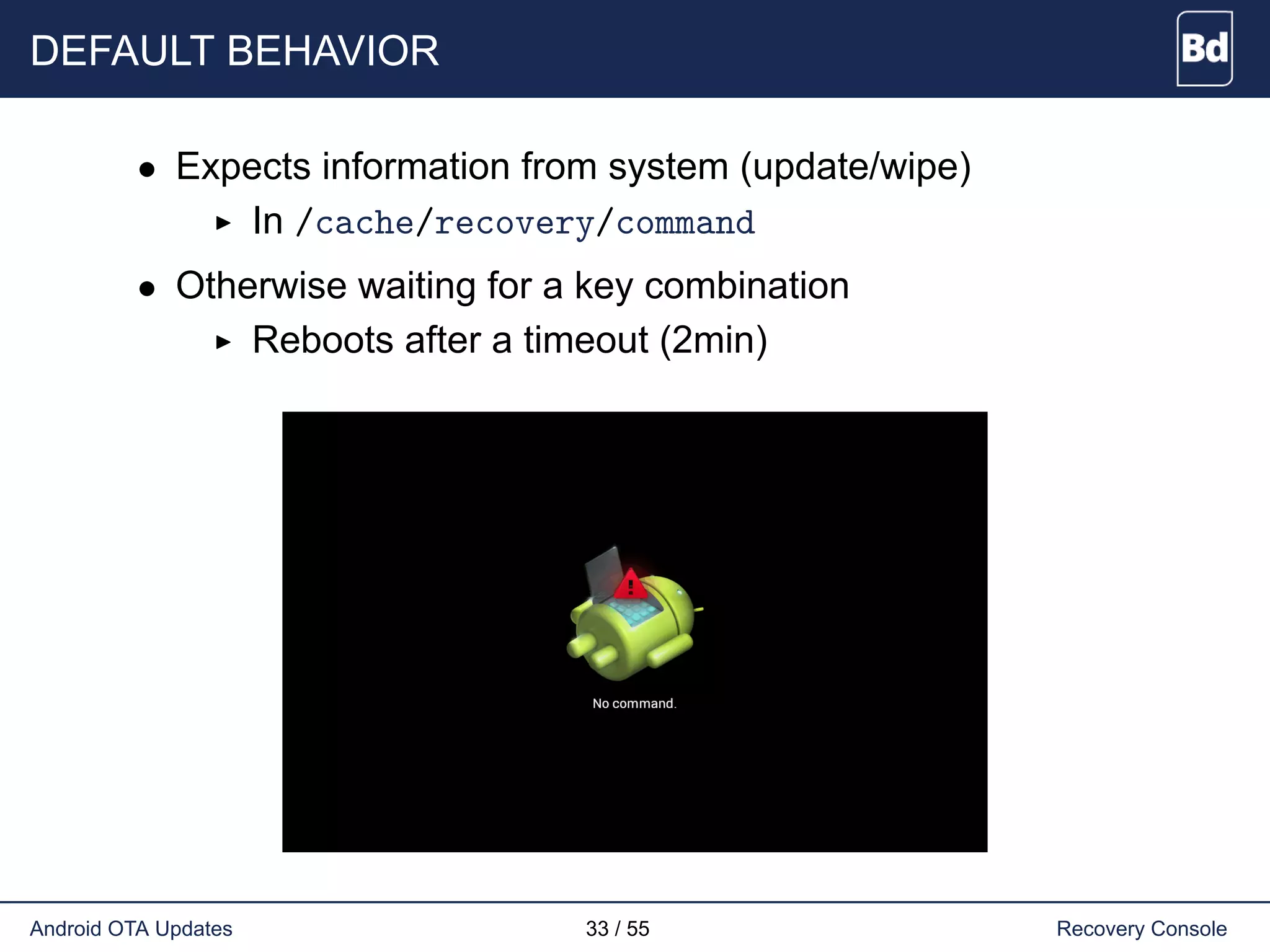 DEFAULT BEHAVIOR
• Expects information from system (update/wipe)
In /cache/recovery/command
• Otherwise waiting for a key combination
Reboots after a timeout (2min)
Android OTA Updates 33 / 55 Recovery Console
 