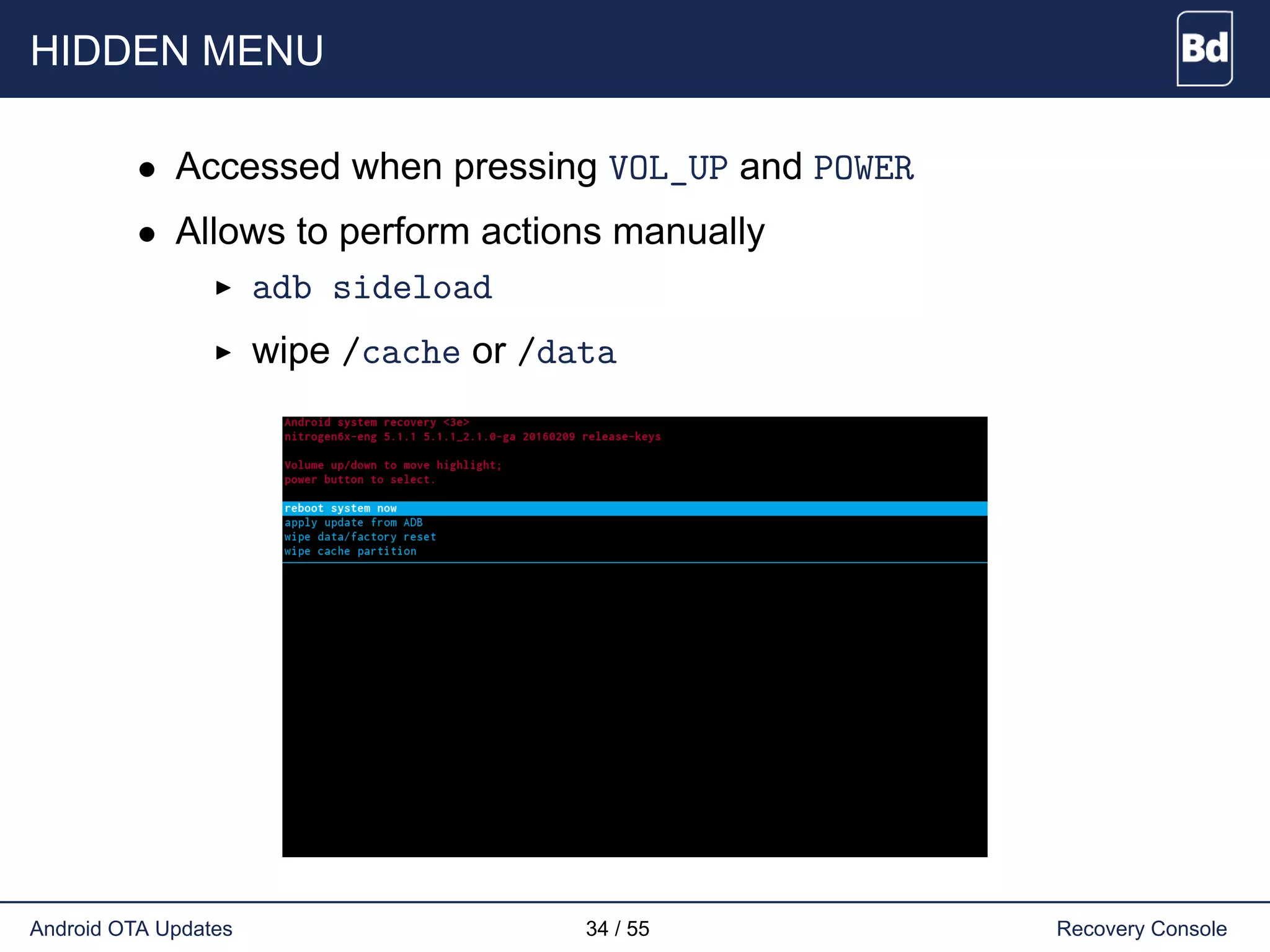 HIDDEN MENU
• Accessed when pressing VOL_UP and POWER
• Allows to perform actions manually
adb sideload
wipe /cache or /data
Android OTA Updates 34 / 55 Recovery Console
 