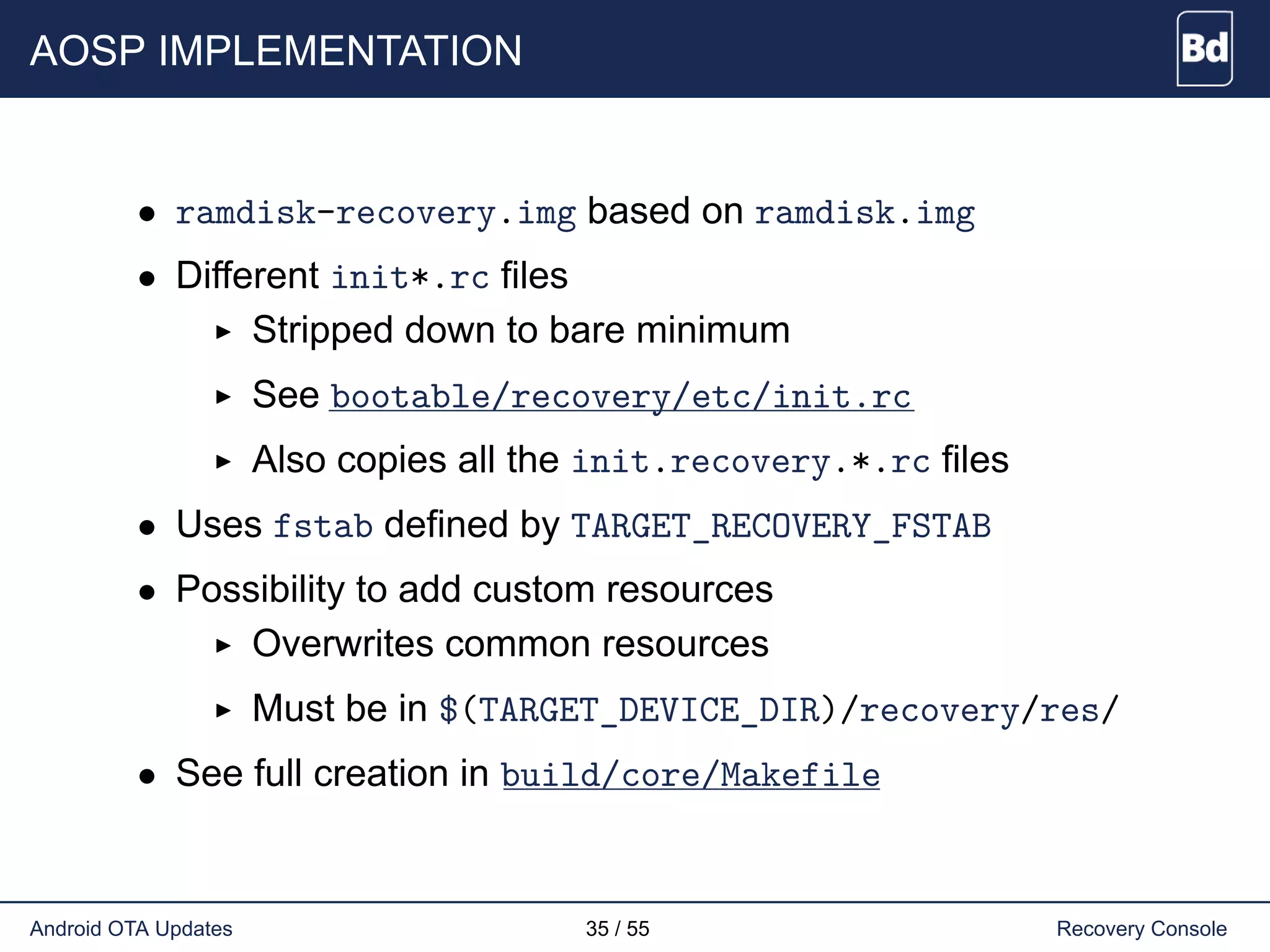 AOSP IMPLEMENTATION
• ramdisk-recovery.img based on ramdisk.img
• Different init*.rc files
Stripped down to bare minimum
See bootable/recovery/etc/init.rc
Also copies all the init.recovery.*.rc files
• Uses fstab defined by TARGET_RECOVERY_FSTAB
• Possibility to add custom resources
Overwrites common resources
Must be in $(TARGET_DEVICE_DIR)/recovery/res/
• See full creation in build/core/Makefile
Android OTA Updates 35 / 55 Recovery Console
 