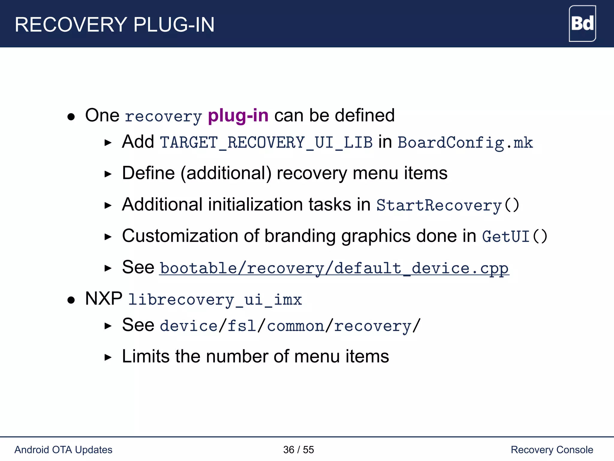 RECOVERY PLUG-IN
• One recovery plug-in can be defined
Add TARGET_RECOVERY_UI_LIB in BoardConfig.mk
Define (additional) recovery menu items
Additional initialization tasks in StartRecovery()
Customization of branding graphics done in GetUI()
See bootable/recovery/default_device.cpp
• NXP librecovery_ui_imx
See device/fsl/common/recovery/
Limits the number of menu items
Android OTA Updates 36 / 55 Recovery Console
 