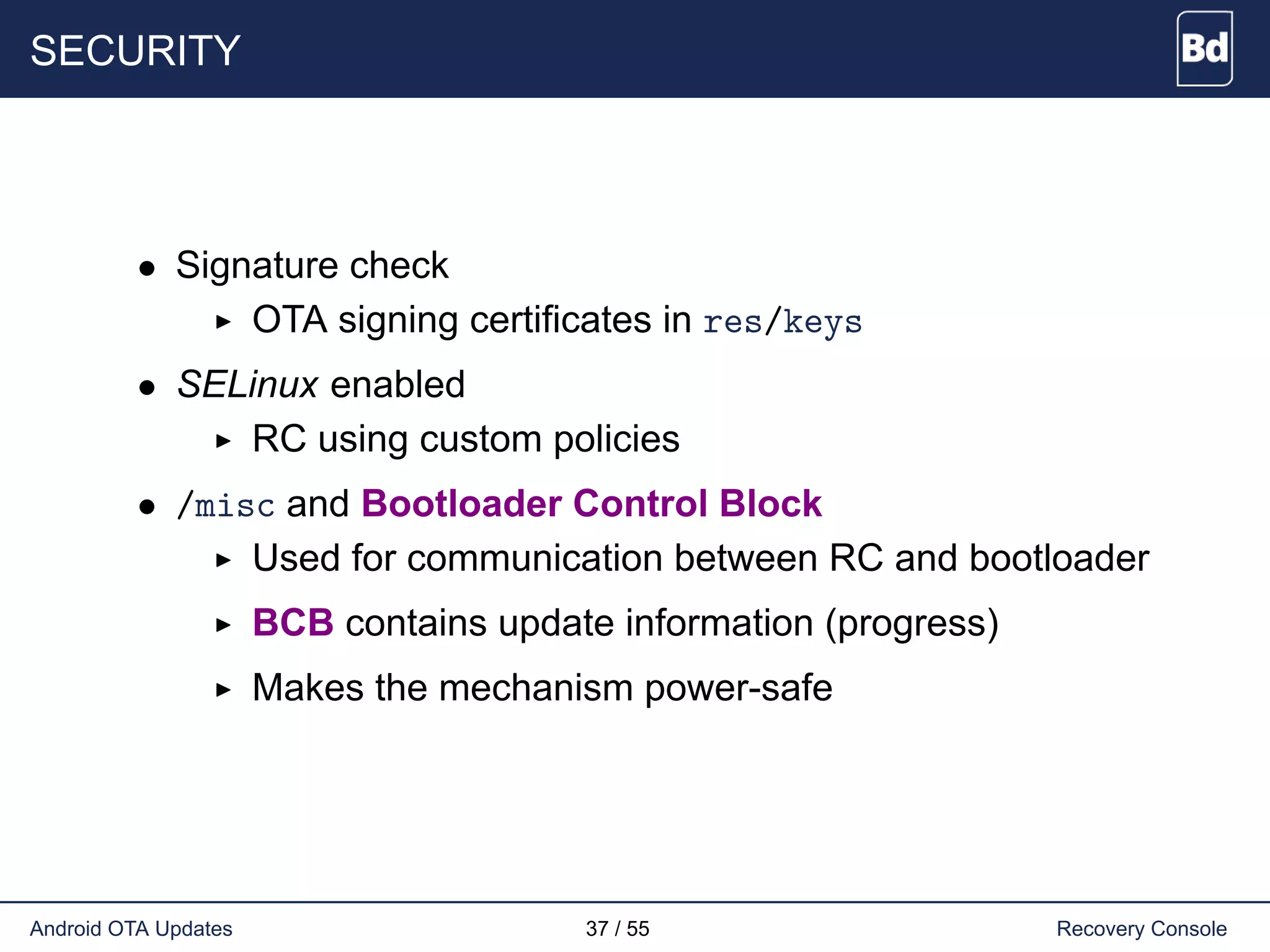 SECURITY
• Signature check
OTA signing certificates in res/keys
• SELinux enabled
RC using custom policies
• /misc and Bootloader Control Block
Used for communication between RC and bootloader
BCB contains update information (progress)
Makes the mechanism power-safe
Android OTA Updates 37 / 55 Recovery Console
 