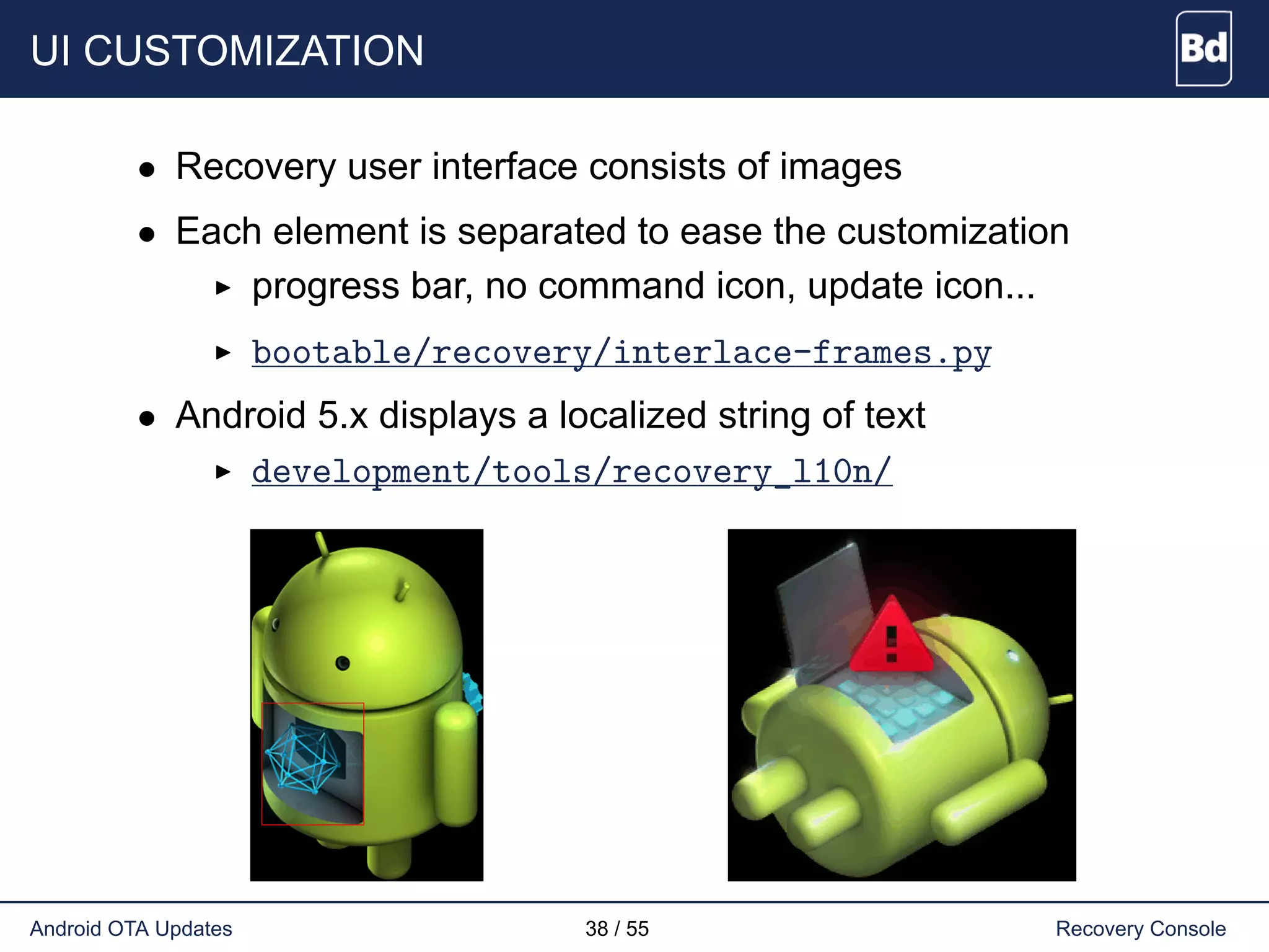 UI CUSTOMIZATION
• Recovery user interface consists of images
• Each element is separated to ease the customization
progress bar, no command icon, update icon...
bootable/recovery/interlace-frames.py
• Android 5.x displays a localized string of text
development/tools/recovery_l10n/
Android OTA Updates 38 / 55 Recovery Console
 