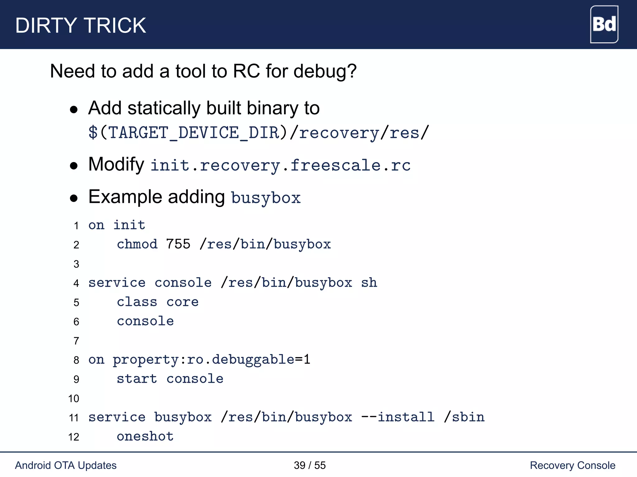 DIRTY TRICK
Need to add a tool to RC for debug?
• Add statically built binary to
$(TARGET_DEVICE_DIR)/recovery/res/
• Modify init.recovery.freescale.rc
• Example adding busybox
1 on init
2 chmod 755 /res/bin/busybox
3
4 service console /res/bin/busybox sh
5 class core
6 console
7
8 on property:ro.debuggable=1
9 start console
10
11 service busybox /res/bin/busybox --install /sbin
12 oneshot
Android OTA Updates 39 / 55 Recovery Console
 