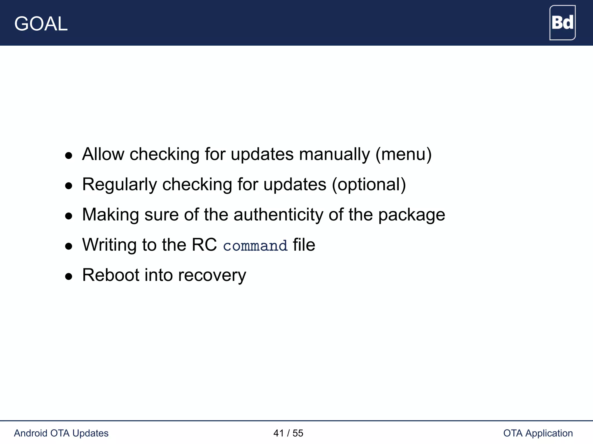 GOAL
• Allow checking for updates manually (menu)
• Regularly checking for updates (optional)
• Making sure of the authenticity of the package
• Writing to the RC command file
• Reboot into recovery
Android OTA Updates 41 / 55 OTA Application
 