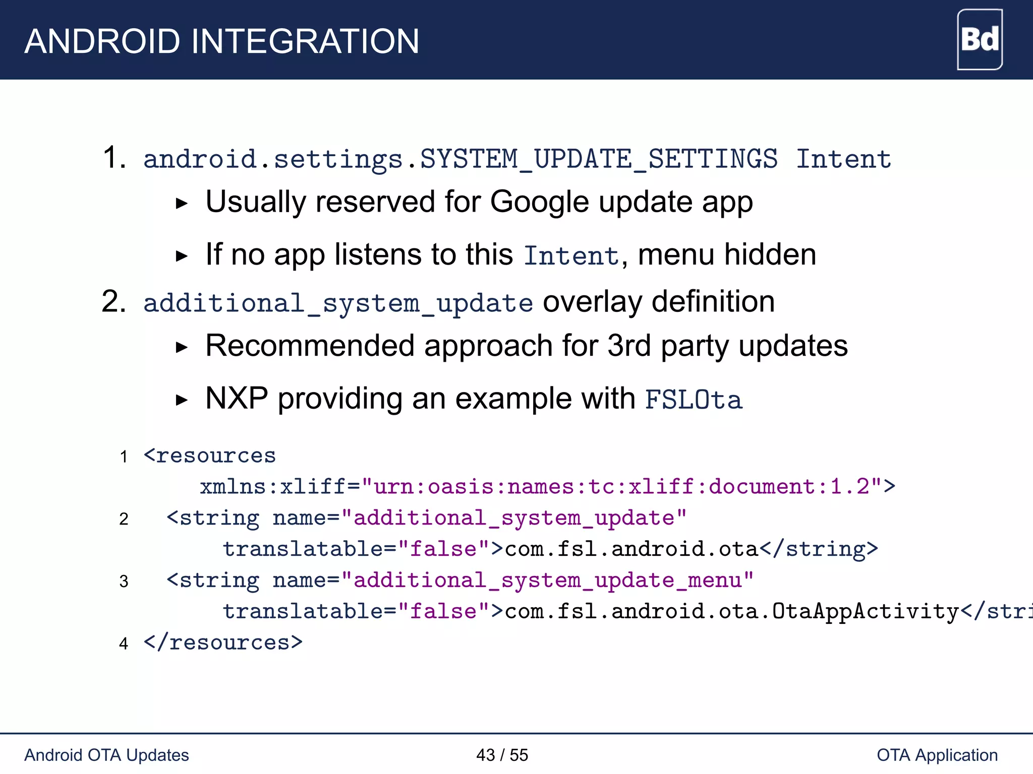 ANDROID INTEGRATION
1. android.settings.SYSTEM_UPDATE_SETTINGS Intent
Usually reserved for Google update app
If no app listens to this Intent, menu hidden
2. additional_system_update overlay definition
Recommended approach for 3rd party updates
NXP providing an example with FSLOta
1 <resources
xmlns:xliff="urn:oasis:names:tc:xliff:document:1.2">
2 <string name="additional_system_update"
translatable="false">com.fsl.android.ota</string>
3 <string name="additional_system_update_menu"
translatable="false">com.fsl.android.ota.OtaAppActivity</stri
4 </resources>
Android OTA Updates 43 / 55 OTA Application
 