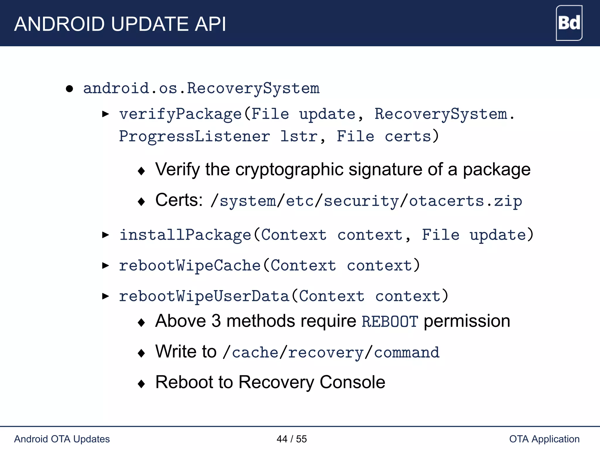 ANDROID UPDATE API
• android.os.RecoverySystem
verifyPackage(File update, RecoverySystem.
ProgressListener lstr, File certs)
♦ Verify the cryptographic signature of a package
♦ Certs: /system/etc/security/otacerts.zip
installPackage(Context context, File update)
rebootWipeCache(Context context)
rebootWipeUserData(Context context)
♦ Above 3 methods require REBOOT permission
♦ Write to /cache/recovery/command
♦ Reboot to Recovery Console
Android OTA Updates 44 / 55 OTA Application
 