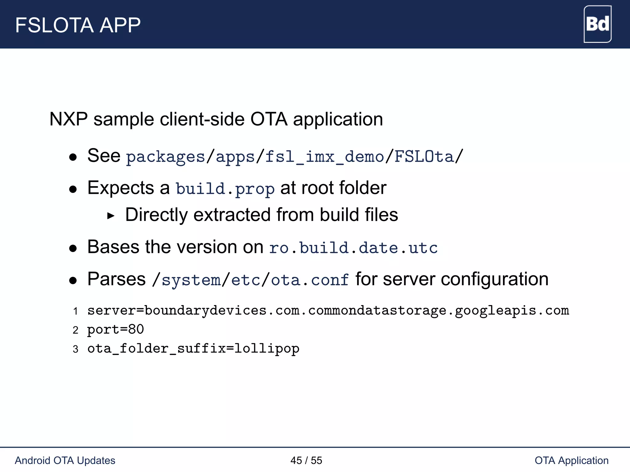 FSLOTA APP
NXP sample client-side OTA application
• See packages/apps/fsl_imx_demo/FSLOta/
• Expects a build.prop at root folder
Directly extracted from build files
• Bases the version on ro.build.date.utc
• Parses /system/etc/ota.conf for server configuration
1 server=boundarydevices.com.commondatastorage.googleapis.com
2 port=80
3 ota_folder_suffix=lollipop
Android OTA Updates 45 / 55 OTA Application
 
