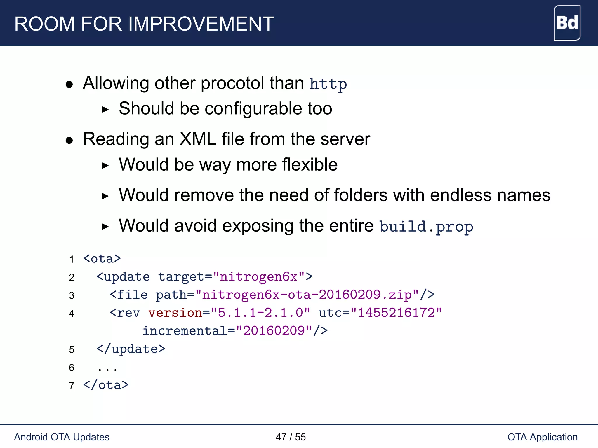 ROOM FOR IMPROVEMENT
• Allowing other procotol than http
Should be configurable too
• Reading an XML file from the server
Would be way more flexible
Would remove the need of folders with endless names
Would avoid exposing the entire build.prop
1 <ota>
2 <update target="nitrogen6x">
3 <file path="nitrogen6x-ota-20160209.zip"/>
4 <rev version="5.1.1-2.1.0" utc="1455216172"
incremental="20160209"/>
5 </update>
6 ...
7 </ota>
Android OTA Updates 47 / 55 OTA Application
 