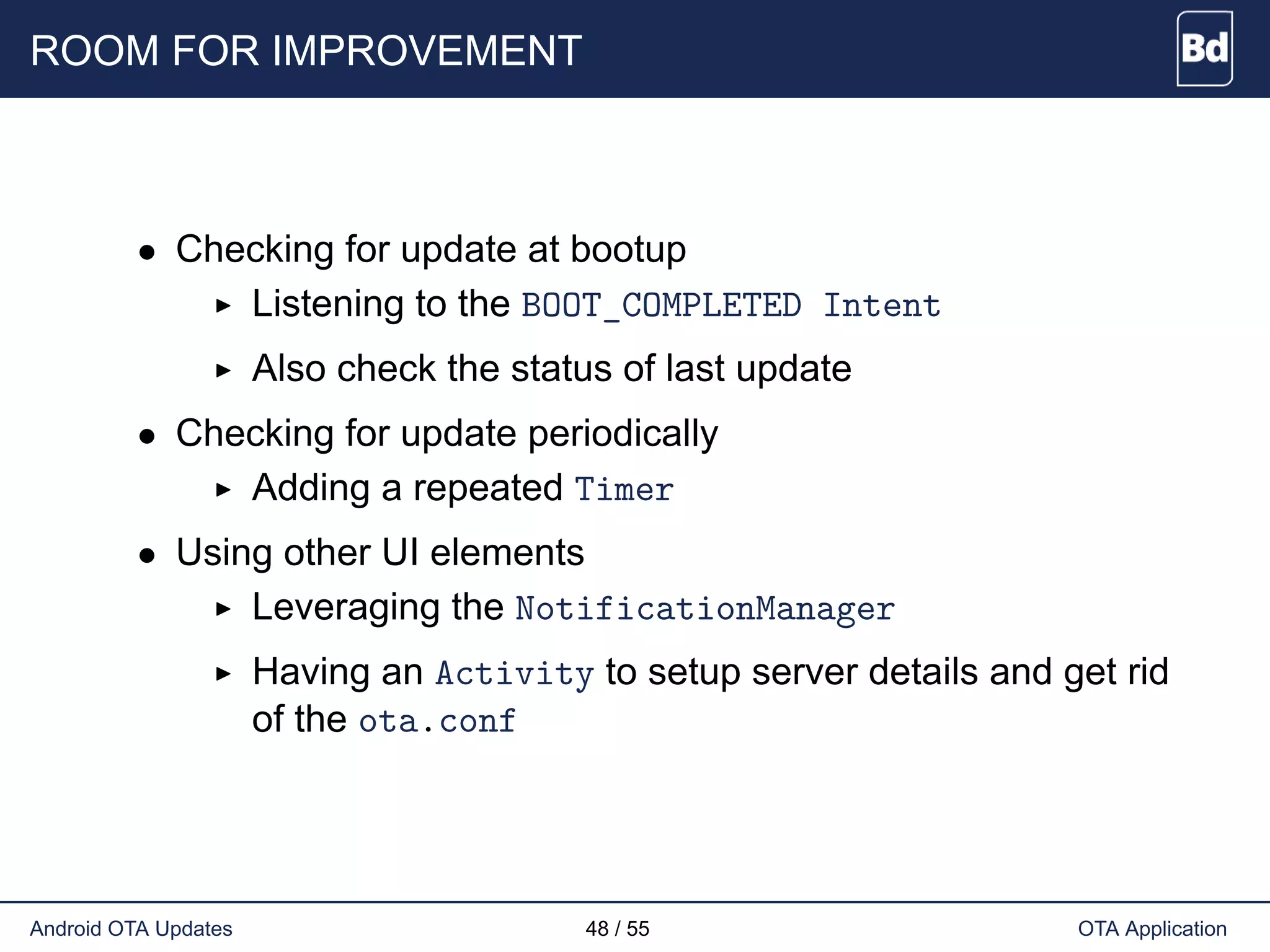 ROOM FOR IMPROVEMENT
• Checking for update at bootup
Listening to the BOOT_COMPLETED Intent
Also check the status of last update
• Checking for update periodically
Adding a repeated Timer
• Using other UI elements
Leveraging the NotificationManager
Having an Activity to setup server details and get rid
of the ota.conf
Android OTA Updates 48 / 55 OTA Application
 