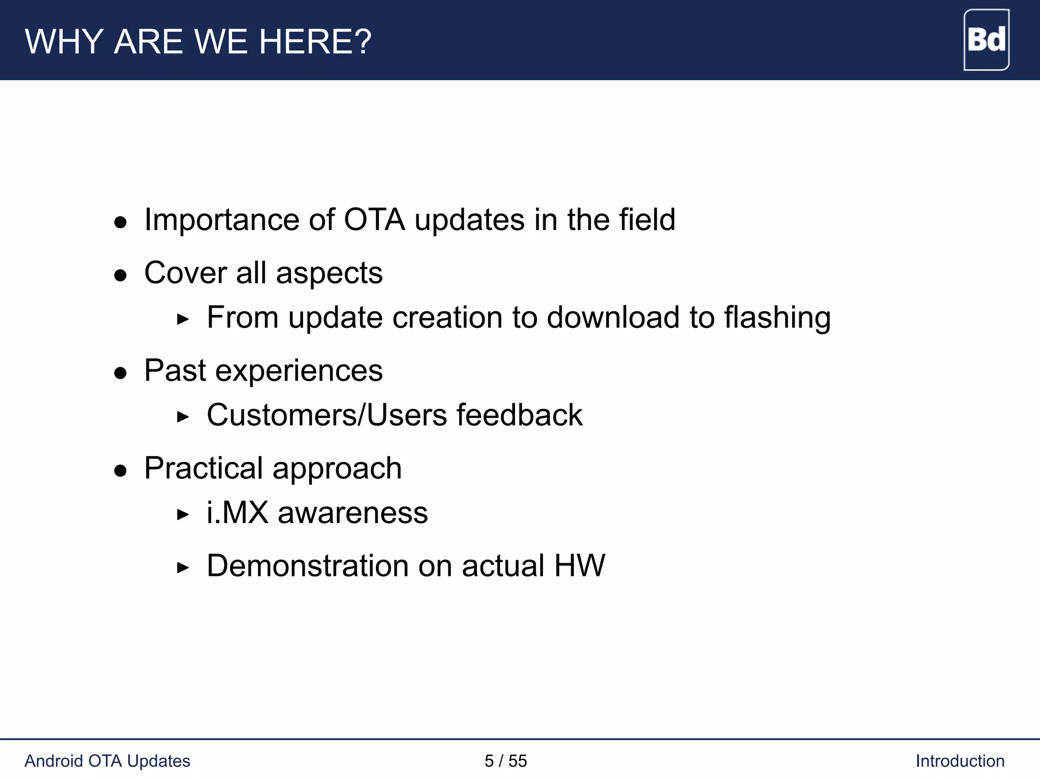 WHY ARE WE HERE?
• Importance of OTA updates in the field
• Cover all aspects
From update creation to download to flashing
• Past experiences
Customers/Users feedback
• Practical approach
i.MX awareness
Demonstration on actual HW
Android OTA Updates 5 / 55 Introduction
 