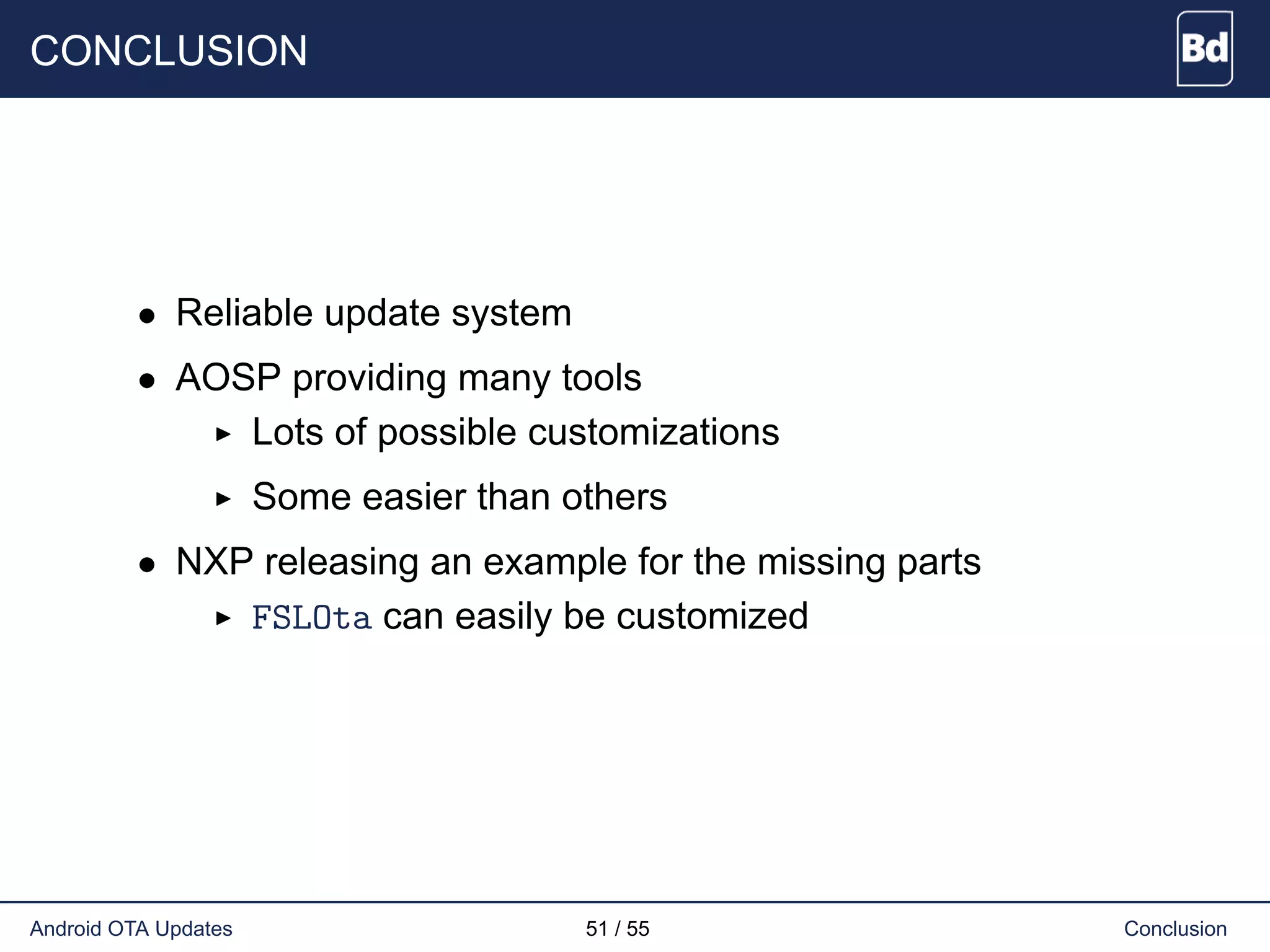 CONCLUSION
• Reliable update system
• AOSP providing many tools
Lots of possible customizations
Some easier than others
• NXP releasing an example for the missing parts
FSLOta can easily be customized
Android OTA Updates 51 / 55 Conclusion
 