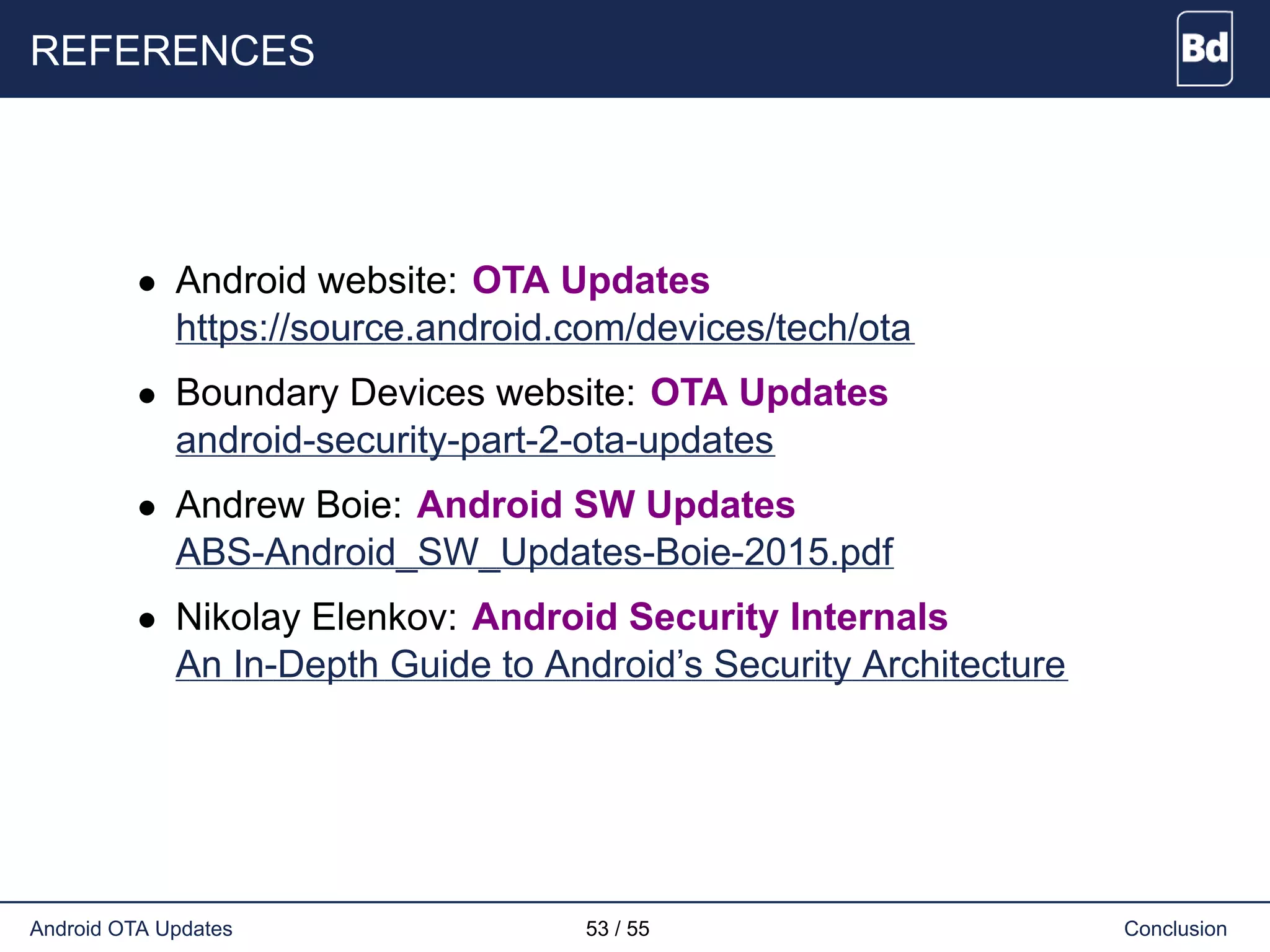 REFERENCES
• Android website: OTA Updates
https://source.android.com/devices/tech/ota
• Boundary Devices website: OTA Updates
android-security-part-2-ota-updates
• Andrew Boie: Android SW Updates
ABS-Android_SW_Updates-Boie-2015.pdf
• Nikolay Elenkov: Android Security Internals
An In-Depth Guide to Android’s Security Architecture
Android OTA Updates 53 / 55 Conclusion
 