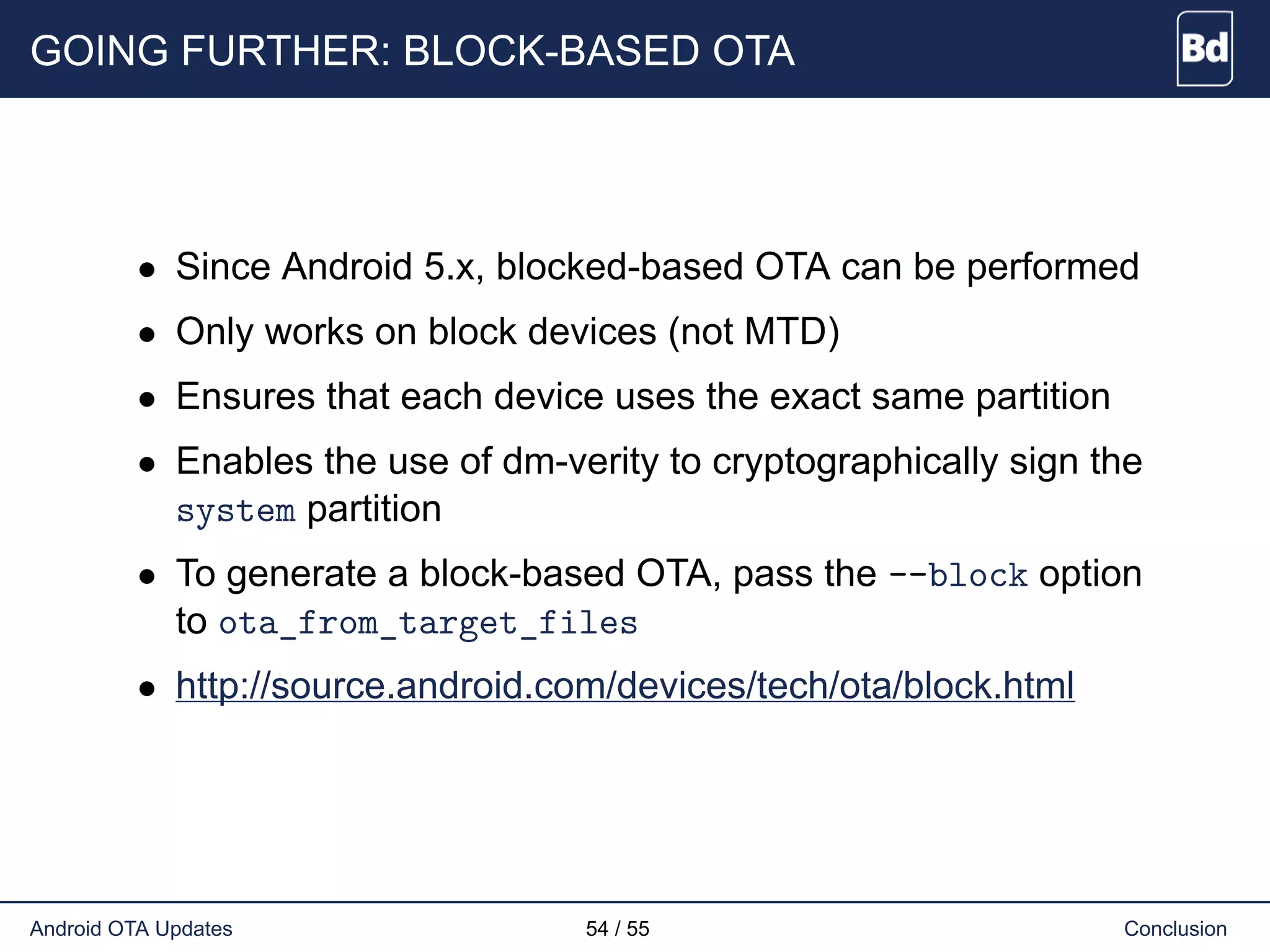 GOING FURTHER: BLOCK-BASED OTA
• Since Android 5.x, blocked-based OTA can be performed
• Only works on block devices (not MTD)
• Ensures that each device uses the exact same partition
• Enables the use of dm-verity to cryptographically sign the
system partition
• To generate a block-based OTA, pass the --block option
to ota_from_target_files
• http://source.android.com/devices/tech/ota/block.html
Android OTA Updates 54 / 55 Conclusion
 
