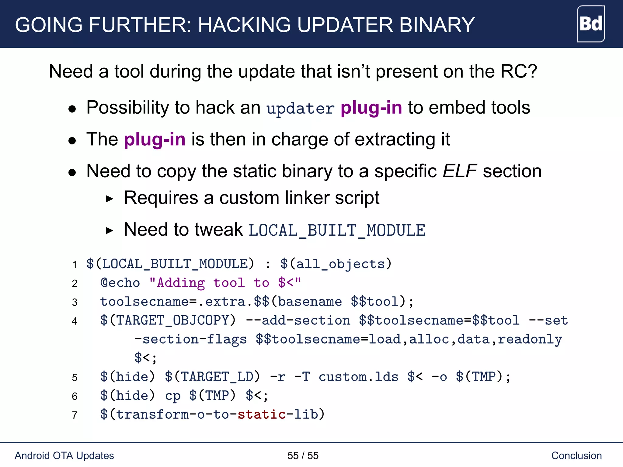 GOING FURTHER: HACKING UPDATER BINARY
Need a tool during the update that isn’t present on the RC?
• Possibility to hack an updater plug-in to embed tools
• The plug-in is then in charge of extracting it
• Need to copy the static binary to a specific ELF section
Requires a custom linker script
Need to tweak LOCAL_BUILT_MODULE
1 $(LOCAL_BUILT_MODULE) : $(all_objects)
2 @echo "Adding tool to $<"
3 toolsecname=.extra.$$(basename $$tool);
4 $(TARGET_OBJCOPY) --add-section $$toolsecname=$$tool --set
-section-flags $$toolsecname=load,alloc,data,readonly
$<;
5 $(hide) $(TARGET_LD) -r -T custom.lds $< -o $(TMP);
6 $(hide) cp $(TMP) $<;
7 $(transform-o-to-static-lib)
Android OTA Updates 55 / 55 Conclusion
 