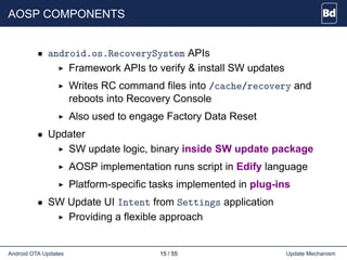 AOSP COMPONENTS
• android.os.RecoverySystem APIs
Framework APIs to verify & install SW updates
Writes RC command files into /cache/recovery and
reboots into Recovery Console
Also used to engage Factory Data Reset
• Updater
SW update logic, binary inside SW update package
AOSP implementation runs script in Edify language
Platform-specific tasks implemented in plug-ins
• SW Update UI Intent from Settings application
Providing a flexible approach
Android OTA Updates 15 / 55 Update Mechanism
 