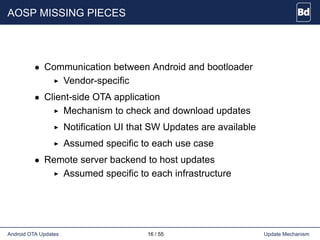 AOSP MISSING PIECES
• Communication between Android and bootloader
Vendor-specific
• Client-side OTA application
Mechanism to check and download updates
Notification UI that SW Updates are available
Assumed specific to each use case
• Remote server backend to host updates
Assumed specific to each infrastructure
Android OTA Updates 16 / 55 Update Mechanism
 