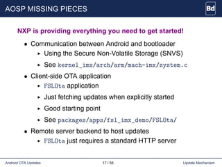 AOSP MISSING PIECES
NXP is providing everything you need to get started!
• Communication between Android and bootloader
Using the Secure Non-Volatile Storage (SNVS)
See kernel_imx/arch/arm/mach-imx/system.c
• Client-side OTA application
FSLOta application
Just fetching updates when explicitly started
Good starting point
See packages/apps/fsl_imx_demo/FSLOta/
• Remote server backend to host updates
FSLOta just requires a standard HTTP server
Android OTA Updates 17 / 55 Update Mechanism
 