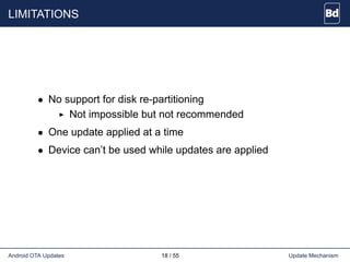 LIMITATIONS
• No support for disk re-partitioning
Not impossible but not recommended
• One update applied at a time
• Device can’t be used while updates are applied
Android OTA Updates 18 / 55 Update Mechanism
 