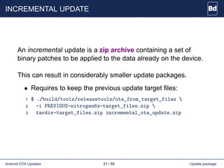 INCREMENTAL UPDATE
An incremental update is a zip archive containing a set of
binary patches to be applied to the data already on the device.
This can result in considerably smaller update packages.
• Requires to keep the previous update target files:
1 $ ./build/tools/releasetools/ota_from_target_files 
2 -i PREVIOUS-nitrogen6x-target_files.zip 
3 tardis-target_files.zip incremental_ota_update.zip
Android OTA Updates 21 / 55 Update package
 