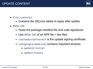 UPDATE CONTENT
• file_contexts
Contains the SELinux labels to apply after update
• META-INF
Hosts the package manifest file and code signatures
Like META-INF of an APK file + few files
com/android/otacert is the update signing certificate
com/google/android/ contains important binaries
♦ updater-script
♦ update-binary
Android OTA Updates 23 / 55 Update package
 