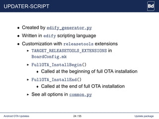 UPDATER-SCRIPT
• Created by edify_generator.py
• Written in edify scripting language
• Customization with releasetools extensions
TARGET_RELEASETOOLS_EXTENSIONS in
BoardConfig.mk
FullOTA_InstallBegin()
♦ Called at the beginning of full OTA installation
FullOTA_InstallEnd()
♦ Called at the end of full OTA installation
See all options in common.py
Android OTA Updates 24 / 55 Update package
 