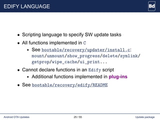 EDIFY LANGUAGE
• Scripting language to specify SW update tasks
• All functions implemented in C
See bootable/recovery/updater/install.c:
mount/unmount/show_progress/delete/symlink/
getprop/wipe_cache/ui_print...
• Cannot declare functions in an Edify script
Additional functions implemented in plug-ins
• See bootable/recovery/edify/README
Android OTA Updates 25 / 55 Update package
 