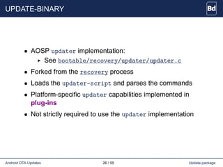UPDATE-BINARY
• AOSP updater implementation:
See bootable/recovery/updater/updater.c
• Forked from the recovery process
• Loads the updater-script and parses the commands
• Platform-specific updater capabilities implemented in
plug-ins
• Not strictly required to use the updater implementation
Android OTA Updates 26 / 55 Update package
 