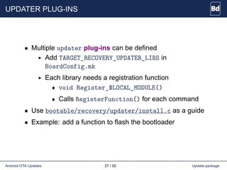 UPDATER PLUG-INS
• Multiple updater plug-ins can be defined
Add TARGET_RECOVERY_UPDATER_LIBS in
BoardConfig.mk
Each library needs a registration function
♦ void Register_$LOCAL_MODULE()
♦ Calls RegisterFunction() for each command
• Use bootable/recovery/updater/install.c as a guide
• Example: add a function to flash the bootloader
Android OTA Updates 27 / 55 Update package
 