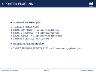 UPDATER PLUG-INS
• Android.mk example:
1 include $(CLEAR_VARS)
2 LOCAL_SRC_FILES := recovery_updater.c
3 LOCAL_C_INCLUDES += bootable/recovery
4 LOCAL_MODULE := librecovery_updater_imx
5 include $(BUILD_STATIC_LIBRARY)
• BoardConfig.mk addition:
1 TARGET_RECOVERY_UPDATER_LIBS += librecovery_updater_imx
Android OTA Updates 28 / 55 Update package
 