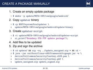 CREATE A PACKAGE MANUALLY
1. Create an empty update package
1 $ mkdir -p update/META-INF/com/google/android/
2. Copy updater binary
1 $ cp $OUT/system/bin/updater 
2 update/META-INF/com/google/android/update-binary
3. Create updater-script
1 $ vi update/META-INF/com/google/android/updater-script
2 ui_print("Boundary OTA FTF update package");
4. Add files to be updated
5. Zip and sign the archive
1 $ cd update/ && zip -rq ../update_unsigned.zip * && cd -
2 $ java -jar out/host/linux-x86/framework/signapk.jar -w 
3 device/fsl/common/security/testkey.x509.pem 
4 device/fsl/common/security/testkey.pk8 
5 update_unsigned.zip update_signed.zip
Android OTA Updates 30 / 55 Update package
 