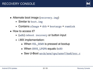 RECOVERY CONSOLE
• Alternate boot image (recovery.img)
Similar to boot.img
Contains zImage + dtb + bootargs + ramdisk
• How to access it?
(adb) reboot recovery or button input
i.MX implementation:
♦ When VOL_DOWN is pressed at bootup
♦ When SNVS_LPGPR equals 0x80
♦ See U-Boot arch/arm/cpu/armv7/mx6/soc.c
Android OTA Updates 32 / 55 Recovery Console
 