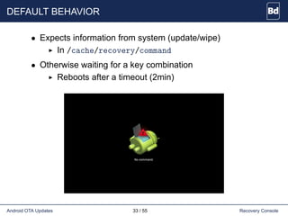 DEFAULT BEHAVIOR
• Expects information from system (update/wipe)
In /cache/recovery/command
• Otherwise waiting for a key combination
Reboots after a timeout (2min)
Android OTA Updates 33 / 55 Recovery Console
 