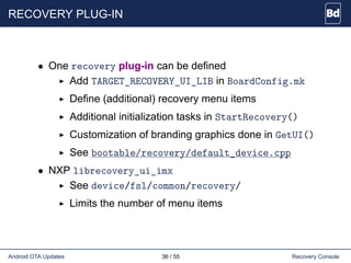 RECOVERY PLUG-IN
• One recovery plug-in can be defined
Add TARGET_RECOVERY_UI_LIB in BoardConfig.mk
Define (additional) recovery menu items
Additional initialization tasks in StartRecovery()
Customization of branding graphics done in GetUI()
See bootable/recovery/default_device.cpp
• NXP librecovery_ui_imx
See device/fsl/common/recovery/
Limits the number of menu items
Android OTA Updates 36 / 55 Recovery Console
 