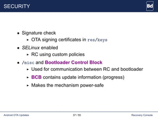 SECURITY
• Signature check
OTA signing certificates in res/keys
• SELinux enabled
RC using custom policies
• /misc and Bootloader Control Block
Used for communication between RC and bootloader
BCB contains update information (progress)
Makes the mechanism power-safe
Android OTA Updates 37 / 55 Recovery Console
 