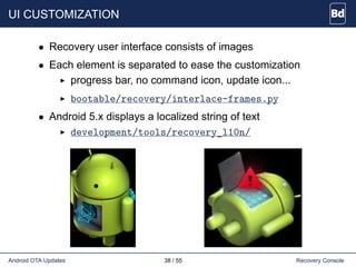 UI CUSTOMIZATION
• Recovery user interface consists of images
• Each element is separated to ease the customization
progress bar, no command icon, update icon...
bootable/recovery/interlace-frames.py
• Android 5.x displays a localized string of text
development/tools/recovery_l10n/
Android OTA Updates 38 / 55 Recovery Console
 