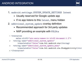 ANDROID INTEGRATION
1. android.settings.SYSTEM_UPDATE_SETTINGS Intent
Usually reserved for Google update app
If no app listens to this Intent, menu hidden
2. additional_system_update overlay definition
Recommended approach for 3rd party updates
NXP providing an example with FSLOta
1 <resources
xmlns:xliff="urn:oasis:names:tc:xliff:document:1.2">
2 <string name="additional_system_update"
translatable="false">com.fsl.android.ota</string>
3 <string name="additional_system_update_menu"
translatable="false">com.fsl.android.ota.OtaAppActivity</stri
4 </resources>
Android OTA Updates 43 / 55 OTA Application
 