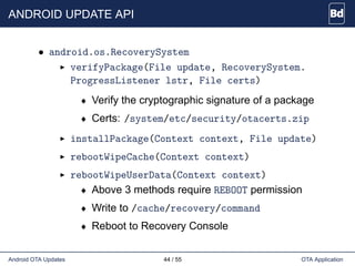 ANDROID UPDATE API
• android.os.RecoverySystem
verifyPackage(File update, RecoverySystem.
ProgressListener lstr, File certs)
♦ Verify the cryptographic signature of a package
♦ Certs: /system/etc/security/otacerts.zip
installPackage(Context context, File update)
rebootWipeCache(Context context)
rebootWipeUserData(Context context)
♦ Above 3 methods require REBOOT permission
♦ Write to /cache/recovery/command
♦ Reboot to Recovery Console
Android OTA Updates 44 / 55 OTA Application
 