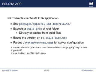 FSLOTA APP
NXP sample client-side OTA application
• See packages/apps/fsl_imx_demo/FSLOta/
• Expects a build.prop at root folder
Directly extracted from build files
• Bases the version on ro.build.date.utc
• Parses /system/etc/ota.conf for server configuration
1 server=boundarydevices.com.commondatastorage.googleapis.com
2 port=80
3 ota_folder_suffix=lollipop
Android OTA Updates 45 / 55 OTA Application
 