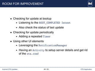 ROOM FOR IMPROVEMENT
• Checking for update at bootup
Listening to the BOOT_COMPLETED Intent
Also check the status of last update
• Checking for update periodically
Adding a repeated Timer
• Using other UI elements
Leveraging the NotificationManager
Having an Activity to setup server details and get rid
of the ota.conf
Android OTA Updates 48 / 55 OTA Application
 